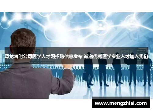 尊龙凯时公司医学人才网招聘信息发布 诚邀优秀医学专业人才加入我们
